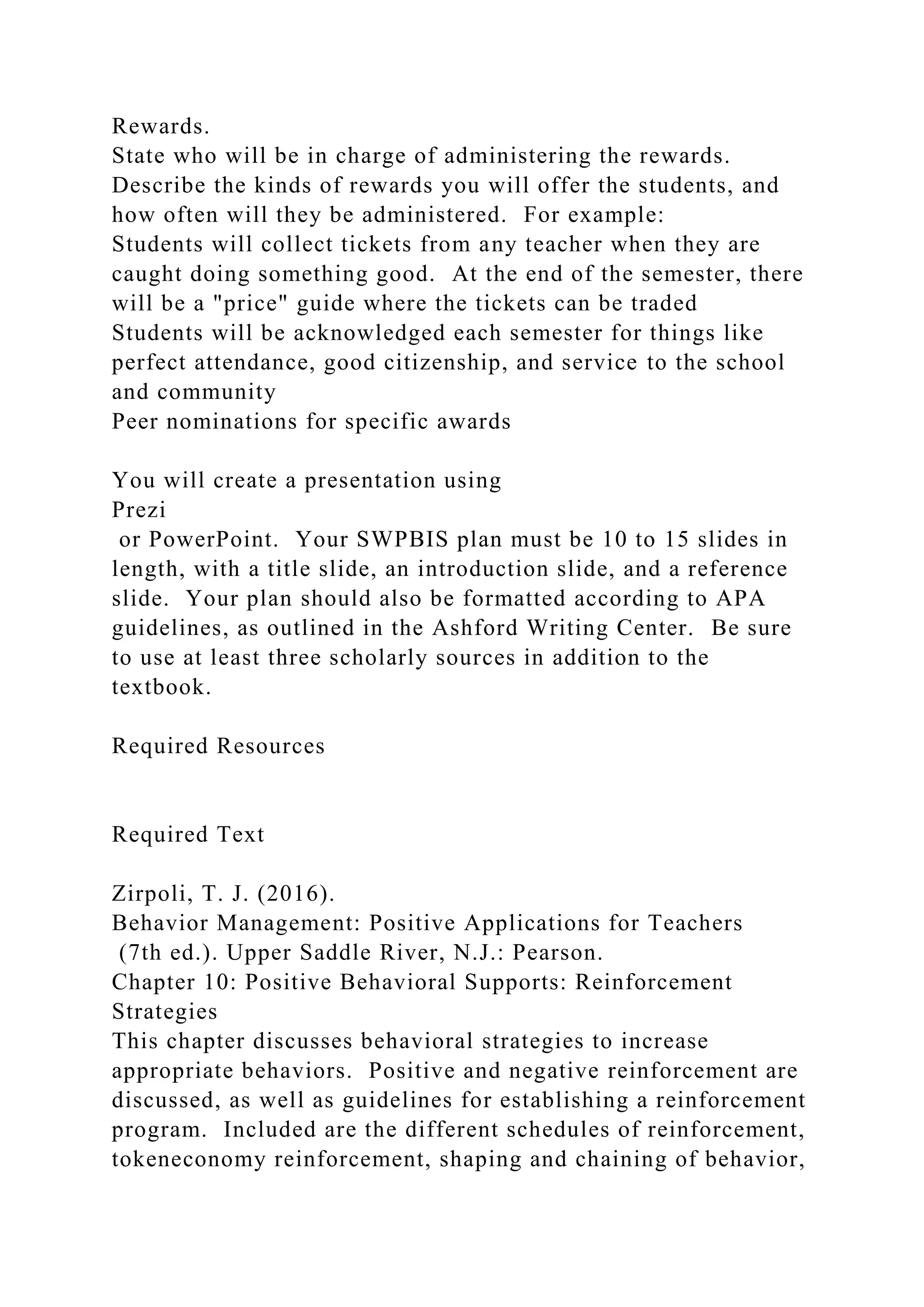 Rewards.
State who will be in charge of administering the rewards.
Describe the kinds of rewards you will offer the students, and
how often will they be administered. For example:
Students will collect tickets from any teacher when they are
caught doing something good. At the end of the semester, there
will be a "price" guide where the tickets can be traded
Students will be acknowledged each semester for things like
perfect attendance, good citizenship, and service to the school
and community
Peer nominations for specific awards
You will create a presentation using
Prezi
or PowerPoint. Your SWPBIS plan must be 10 to 15 slides in
length, with a title slide, an introduction slide, and a reference
slide. Your plan should also be formatted according to APA
guidelines, as outlined in the Ashford Writing Center. Be sure
to use at least three scholarly sources in addition to the
textbook.
Required Resources
Required Text
Zirpoli, T. J. (2016).
Behavior Management: Positive Applications for Teachers
(7th ed.). Upper Saddle River, N.J.: Pearson.
Chapter 10: Positive Behavioral Supports: Reinforcement
Strategies
This chapter discusses behavioral strategies to increase
appropriate behaviors. Positive and negative reinforcement are
discussed, as well as guidelines for establishing a reinforcement
program. Included are the different schedules of reinforcement,
tokeneconomy reinforcement, shaping and chaining of behavior,
 