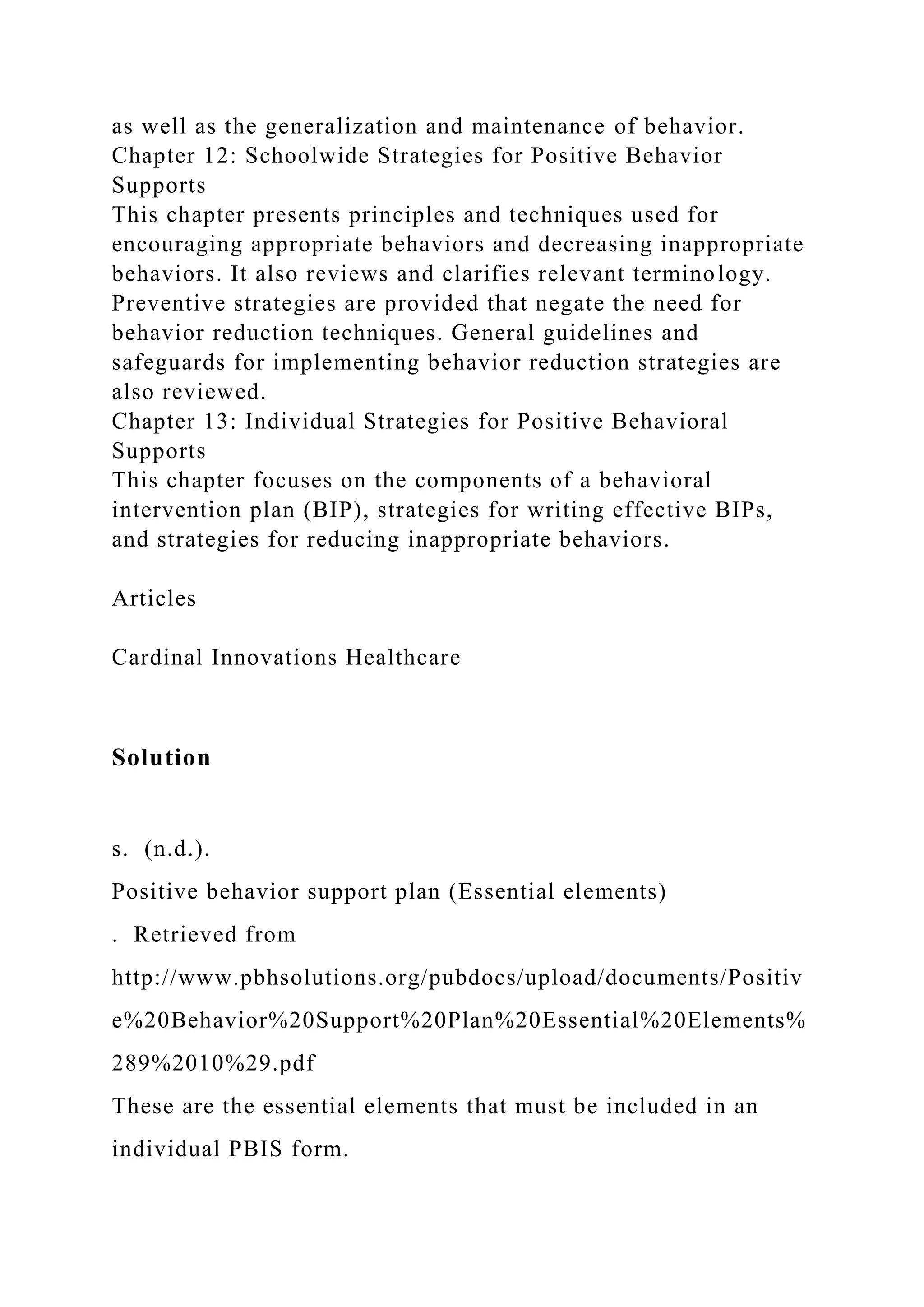 as well as the generalization and maintenance of behavior.
Chapter 12: Schoolwide Strategies for Positive Behavior
Supports
This chapter presents principles and techniques used for
encouraging appropriate behaviors and decreasing inappropriate
behaviors. It also reviews and clarifies relevant terminology.
Preventive strategies are provided that negate the need for
behavior reduction techniques. General guidelines and
safeguards for implementing behavior reduction strategies are
also reviewed.
Chapter 13: Individual Strategies for Positive Behavioral
Supports
This chapter focuses on the components of a behavioral
intervention plan (BIP), strategies for writing effective BIPs,
and strategies for reducing inappropriate behaviors.
Articles
Cardinal Innovations Healthcare
Solution
s. (n.d.).
Positive behavior support plan (Essential elements)
. Retrieved from
http://www.pbhsolutions.org/pubdocs/upload/documents/Positiv
e%20Behavior%20Support%20Plan%20Essential%20Elements%
289%2010%29.pdf
These are the essential elements that must be included in an
individual PBIS form.
 