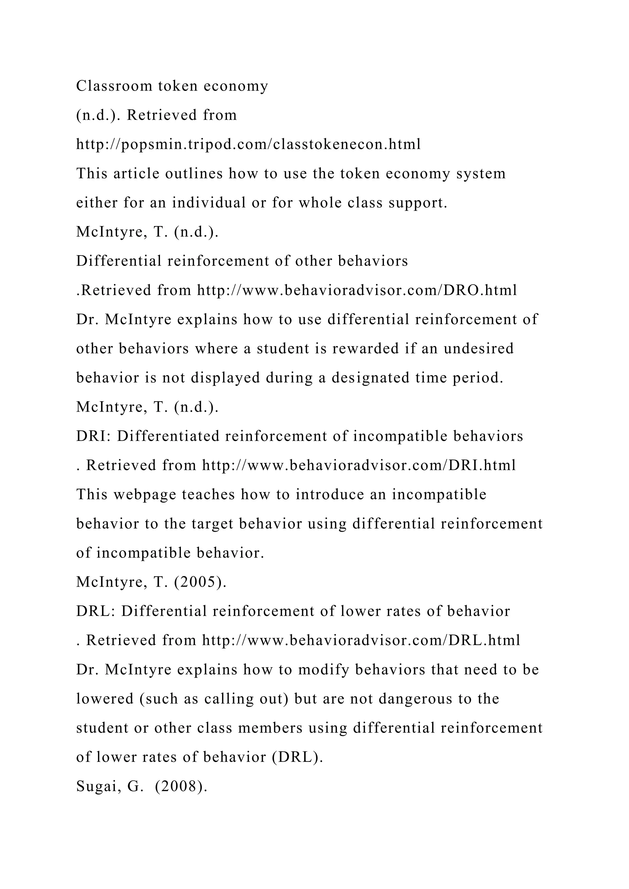 Classroom token economy
(n.d.). Retrieved from
http://popsmin.tripod.com/classtokenecon.html
This article outlines how to use the token economy system
either for an individual or for whole class support.
McIntyre, T. (n.d.).
Differential reinforcement of other behaviors
.Retrieved from http://www.behavioradvisor.com/DRO.html
Dr. McIntyre explains how to use differential reinforcement of
other behaviors where a student is rewarded if an undesired
behavior is not displayed during a designated time period.
McIntyre, T. (n.d.).
DRI: Differentiated reinforcement of incompatible behaviors
. Retrieved from http://www.behavioradvisor.com/DRI.html
This webpage teaches how to introduce an incompatible
behavior to the target behavior using differential reinforcement
of incompatible behavior.
McIntyre, T. (2005).
DRL: Differential reinforcement of lower rates of behavior
. Retrieved from http://www.behavioradvisor.com/DRL.html
Dr. McIntyre explains how to modify behaviors that need to be
lowered (such as calling out) but are not dangerous to the
student or other class members using differential reinforcement
of lower rates of behavior (DRL).
Sugai, G. (2008).
 