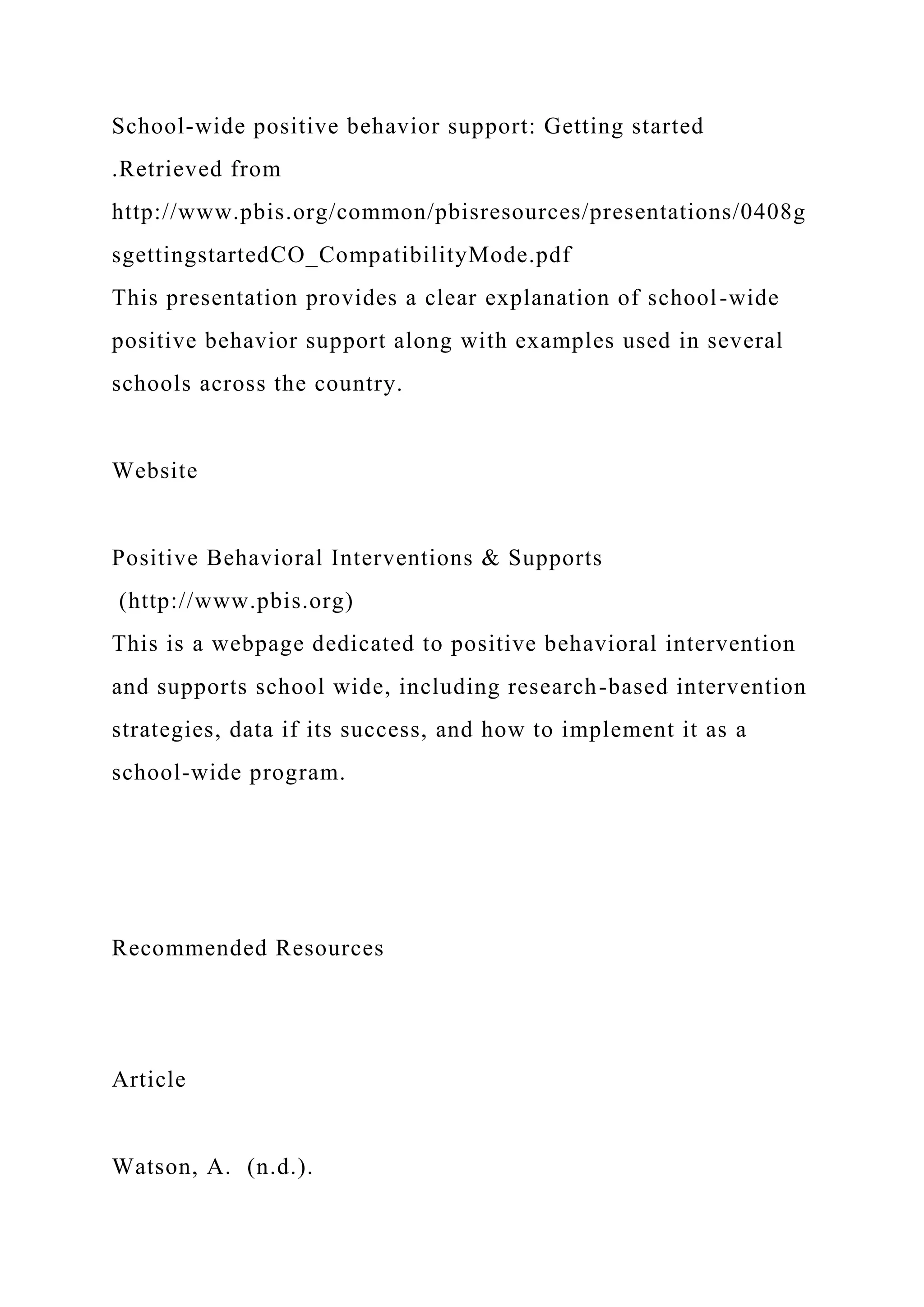 School-wide positive behavior support: Getting started
.Retrieved from
http://www.pbis.org/common/pbisresources/presentations/0408g
sgettingstartedCO_CompatibilityMode.pdf
This presentation provides a clear explanation of school-wide
positive behavior support along with examples used in several
schools across the country.
Website
Positive Behavioral Interventions & Supports
(http://www.pbis.org)
This is a webpage dedicated to positive behavioral intervention
and supports school wide, including research-based intervention
strategies, data if its success, and how to implement it as a
school-wide program.
Recommended Resources
Article
Watson, A. (n.d.).
 