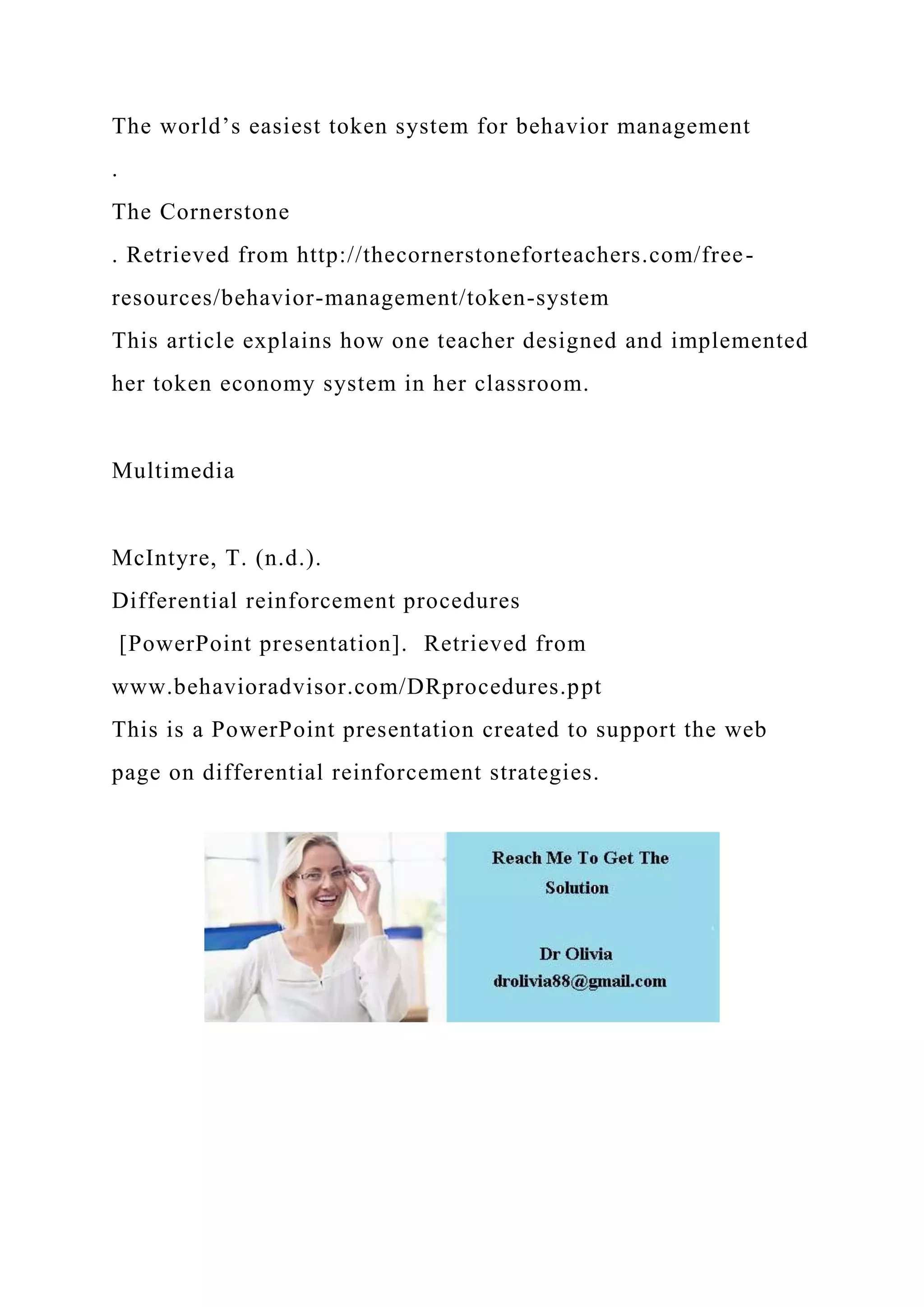 The world’s easiest token system for behavior management
.
The Cornerstone
. Retrieved from http://thecornerstoneforteachers.com/free-
resources/behavior-management/token-system
This article explains how one teacher designed and implemented
her token economy system in her classroom.
Multimedia
McIntyre, T. (n.d.).
Differential reinforcement procedures
[PowerPoint presentation]. Retrieved from
www.behavioradvisor.com/DRprocedures.ppt
This is a PowerPoint presentation created to support the web
page on differential reinforcement strategies.
 