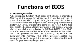 Functions of BIOS
4. Bootstrap Loader
A bootstrap is a function which exists in the Random Operating
Memory of the computer. When you turn on the machine, it
loads automatically. It goes through the hard disk’s boot
division and continues the procedure of charging the operating
system. When you first start the computer or restart it, the first
task that the bootstrap loader performs is self-testing, which is
also commonly known as Power on Self-Test (POST). If the POST
is fruitful and there are no issues found, the bootstrap loader
will then proceed to load the operating system for the
computer into memory. This entire process enables the
computer to swiftly contact the operating system, load it, and
run it for your enhanced experience.
 