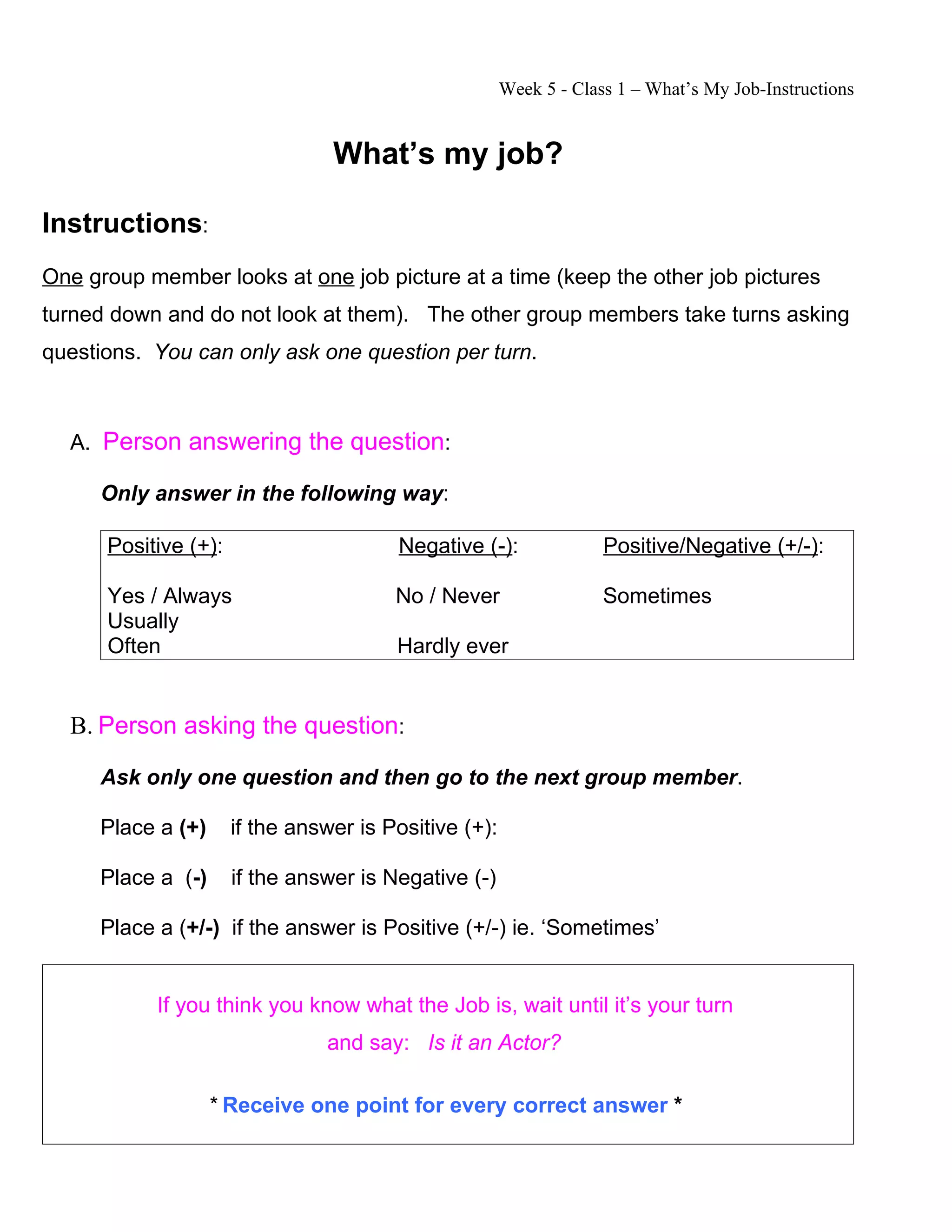 Week 5 - Class 1 – What’s My Job-Instructions
What’s my job?
Instructions:
One group member looks at one job picture at a time (keep the other job pictures
turned down and do not look at them). The other group members take turns asking
questions. You can only ask one question per turn.
A. Person answering the question:
Only answer in the following way:
Positive (+): Negative (-): Positive/Negative (+/-):
Yes / Always No / Never Sometimes
Usually
Often Hardly ever
B. Person asking the question:
Ask only one question and then go to the next group member.
Place a (+) if the answer is Positive (+):
Place a (-) if the answer is Negative (-)
Place a (+/-) if the answer is Positive (+/-) ie. ‘Sometimes’
If you think you know what the Job is, wait until it’s your turn
and say: Is it an Actor?
* Receive one point for every correct answer *