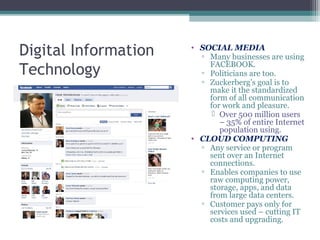 Digital Information
Technology
• SOCIAL MEDIA
▫ Many businesses are using
FACEBOOK.
▫ Politicians are too.
▫ Zuckerberg’s goal is to
make it the standardized
form of all communication
for work and pleasure.
 Over 500 million users
– 35% of entire Internet
population using.
• CLOUD COMPUTING
▫ Any service or program
sent over an Internet
connections.
▫ Enables companies to use
raw computing power,
storage, apps, and data
from large data centers.
▫ Customer pays only for
services used – cutting IT
costs and upgrading.
 
