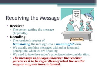 Receiving the Message
• Receiver
▫ The person getting the message
(hopefully).
• Decoding
▫ The receiver’s process of
translating the message into a meaningful form.
▫ We usually combine messages with other ideas and
perceptions when we are decoding.
▫ We need to take the sender’s experience into consideration.
▫ The message is always whatever the receiver
perceives it to be regardless of what the sender
may or may not have intended.
 