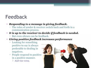 Feedback
• Responding to a message is giving feedback.
▫ The roles of sender & receiver switch back and forth in a
communication process.
• It is up to the receiver to decide if feedback is needed.
▫ But even silence can be feedback.
• Giving positive feedback increases performance
▫ Looking for something
positive to say is always
preferable to dealing in
negatives.
▫ People respond to positive
in a positive manner.
 And vice versa.
 