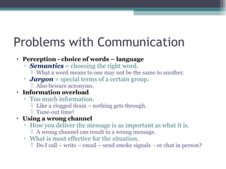Problems with Communication
• Perception - choice of words – language
▫ Semantics = choosing the right word.
 What a word means to one may not be the same to another.
▫ Jargon = special terms of a certain group.
 Also beware acronyms.
• Information overload
▫ Too much information.
 Like a clogged drain – nothing gets through.
 Tune-out time!
• Using a wrong channel
▫ How you deliver the message is as important as what it is.
 A wrong channel can result in a wrong message.
▫ What is most effective for the situation.
 Do I call – write – email – send smoke signals - or chat in person?
 