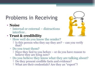 Problems in Receiving
• Noise
▫ Internal or external – distractions
interfere .
• Trust & credibility
▫ How well do you know the sender?
 Is this person who they say they are? – can you verify
that?
▫ Do you trust them?
 Have they lied to you before – or do you have reason to
believe they are lying now?
▫ Do you believe they know what they are talking about?
 Do they present credible facts and evidence?
 What are their credentials? Are they an “expert”?
 