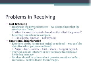 Problems in Receiving
• Not-listening
▫ Hearing is the physical process – we assume here that the
receiver can “hear.”
 When the receiver is deaf - how does that affect the process?
▫ Listening is much more complex.
 It is a mental function – not physical.
• Emotional interference
▫ Emotions are by nature not logical or rational – you can’t be
objective when you are emotional.
 Anger – fear – sorrow – hurt – shock – happy & beyond.
▫ They can and do interfere in how someone translates an
incoming message.
▫ Senders should be calm and not provoke emotions in the
receivers…. (unless that is the message).
 