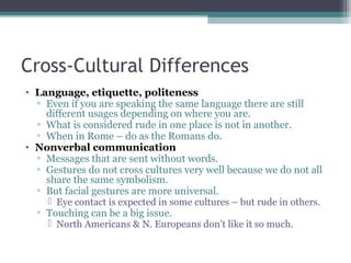 Cross-Cultural Differences
• Language, etiquette, politeness
▫ Even if you are speaking the same language there are still
different usages depending on where you are.
▫ What is considered rude in one place is not in another.
▫ When in Rome – do as the Romans do.
• Nonverbal communication
▫ Messages that are sent without words.
▫ Gestures do not cross cultures very well because we do not all
share the same symbolism.
▫ But facial gestures are more universal.
 Eye contact is expected in some cultures – but rude in others.
▫ Touching can be a big issue.
 North Americans & N. Europeans don’t like it so much.
 