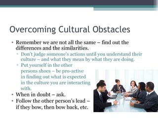 Overcoming Cultural Obstacles
• Remember we are not all the same – find out the
differences and the similarities.
▫ Don’t judge someone’s actions until you understand their
culture – and what they mean by what they are doing.
▫ Put yourself in the other
persons shoes – be pro-active
in finding out what is expected
in the culture you are interacting
with.
• When in doubt – ask.
• Follow the other person’s lead –
if they bow, then bow back, etc.
 