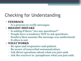 Checking for Understanding
• FEEDBACK
▫ Is a process to verify messages.
• BIGGEST MISTAKE
▫ Is asking if there “are any questions?”
▫ People have a tendency NOT to ask questions.
▫ Senders then assume the message was understood.
▫ It often is not.
• WHAT WORKS
▫ Be open and responsive and patient.
▫ Be aware of nonverbal communication.
▫ Ask direct questions about what you just said.
▫ Ask the receiver to paraphrase what you just said.
 