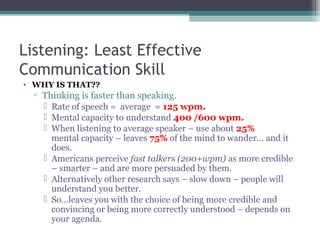 Listening: Least Effective
Communication Skill
• WHY IS THAT??
▫ Thinking is faster than speaking.
 Rate of speech = average = 125 wpm.
 Mental capacity to understand 400 /600 wpm.
 When listening to average speaker – use about 25%
mental capacity – leaves 75% of the mind to wander… and it
does.
 Americans perceive fast talkers (200+wpm) as more credible
– smarter – and are more persuaded by them.
 Alternatively other research says – slow down – people will
understand you better.
 So…leaves you with the choice of being more credible and
convincing or being more correctly understood – depends on
your agenda.
 