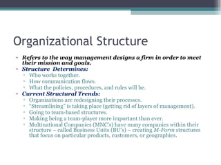 Organizational Structure
• Refers to the way management designs a firm in order to meet
their mission and goals.
• Structure Determines:
▫ Who works together.
▫ How communication flows.
▫ What the policies, procedures, and rules will be.
• Current Structural Trends:
▫ Organizations are redesigning their processes.
▫ “Streamlining” is taking place (getting rid of layers of management).
▫ Going to team-based structures.
▫ Making being a team-player more important than ever.
▫ Multinational Companies (MNC’s) have many companies within their
structure – called Business Units (BU’s) – creating M-Form structures
that focus on particular products, customers, or geographies.
 