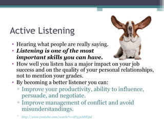 Active Listening
• Hearing what people are really saying.
• Listening is one of the most
important skills you can have.
• How well you listen has a major impact on your job
success and on the quality of your personal relationships,
not to mention your grades.
• By becoming a better listener you can:
▫ Improve your productivity, ability to influence,
persuade, and negotiate.
▫ Improve management of conflict and avoid
misunderstandings.
▫ http://www.youtube.com/watch?v=aP55nA8fQ9I
 