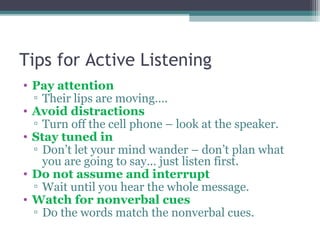Tips for Active Listening
• Pay attention
▫ Their lips are moving….
• Avoid distractions
▫ Turn off the cell phone – look at the speaker.
• Stay tuned in
▫ Don’t let your mind wander – don’t plan what
you are going to say… just listen first.
• Do not assume and interrupt
▫ Wait until you hear the whole message.
• Watch for nonverbal cues
▫ Do the words match the nonverbal cues.
 