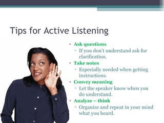 Tips for Active Listening
• Ask questions
▫ If you don’t understand ask for
clarification.
• Take notes
▫ Especially needed when getting
instructions.
• Convey meaning
▫ Let the speaker know when you
do understand.
• Analyze – think
▫ Organize and repeat in your mind
what you heard.
 