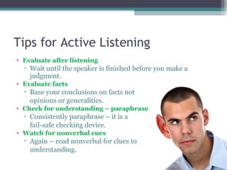 Tips for Active Listening
• Evaluate after listening
▫ Wait until the speaker is finished before you make a
judgment.
• Evaluate facts
▫ Base your conclusions on facts not
opinions or generalities.
• Check for understanding – paraphrase
▫ Consistently paraphrase – it is a
fail-safe checking device.
• Watch for nonverbal cues
▫ Again – read nonverbal for clues to
understanding.
 