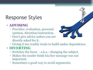 Response Styles
• ADVISING
▫ Provides: evaluation, personal
opinion, direction/instruction.
▫ Don’t give advice unless you are
directly asked for it.
▫ Giving it too readily tends to build undue dependence.
• DIVERTING
▫ Switches the focus - a.k.a.- changing the subject.
▫ Makes the sender think his/her message was not
important.
▫ Sometimes a good way to avoid arguments.
 