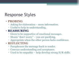 Response Styles
• PROBING
▫ Asking for elaboration – more information.
▫ Useful to help in understanding.
• REASSURING
▫ Given to be supportive of emotional messages.
▫ Means “don’t worry” – you are pacifying.
▫ Appropriate when the other person lacks confidence.
• REFLECTING
▫ Paraphrases the message back to sender.
▫ Conveys understanding and acceptance.
▫ Used to be empathic – help develop strong H/R skills.
 