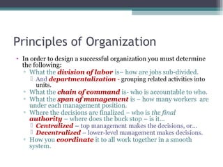 Principles of Organization
• In order to design a successful organization you must determine
the following:
▫ What the division of labor is– how are jobs sub-divided.
 And departmentalization - grouping related activities into
units.
▫ What the chain of command is- who is accountable to who.
▫ What the span of management is – how many workers are
under each management position.
▫ Where the decisions are finalized – who is the final
authority – where does the buck stop – is it…
 Centralized – top management makes the decisions, or…
 Decentralized – lower-level management makes decisions.
▫ How you coordinate it to all work together in a smooth
system.
 