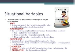 Situational Variables
• When deciding the best communication style to use you
must consider:
▫ TIME
 Is it an emergency? Do I have time to consider others
or do I need to make quick decisive action?
▫ INFORMATION
 Do I know everything I need to know to make decision or take an action?
 Yes – autocratic may be best.
 Only some info – consultative may be best.
 None or little info – participative or laissez-faire.
▫ ACCEPTANCE
 You must always gauge the extent of acceptance by others.
 What good is to take an autocratic stance if no one complies - how can you lead
if no one follows…
▫ CAPABILITY
 ABILITY – What is the level of knowledge/experience – what can they do?
 MOTIVATION – Do they want to participate?
 