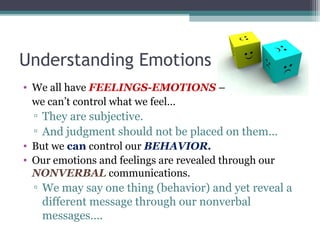 Understanding Emotions
• We all have FEELINGS-EMOTIONS –
we can’t control what we feel…
▫ They are subjective.
▫ And judgment should not be placed on them…
• But we can control our BEHAVIOR.
• Our emotions and feelings are revealed through our
NONVERBAL communications.
▫ We may say one thing (behavior) and yet reveal a
different message through our nonverbal
messages….
 