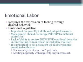 Emotional Labor
• Requires the expression of feeling through
desired behavior.
• Emotional regulation
▫ Important for good H/R skills and job performance.
▫ Management should encourage POSITIVE emotional
expression.
▫ Lack of ability to control NEGATIVE emotional behavior
is contributing to an increase in workplace violence.
▫ It is important to not get caught up in other peoples
emotional outbursts.
 If someone yells at you…don’t yell back.
 Meeting negativity with negativity only increases it.
 