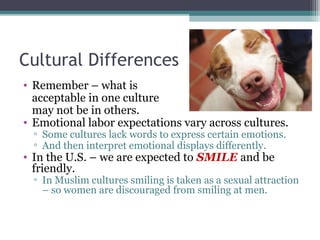 Cultural Differences
• Remember – what is
acceptable in one culture
may not be in others.
• Emotional labor expectations vary across cultures.
▫ Some cultures lack words to express certain emotions.
▫ And then interpret emotional displays differently.
• In the U.S. – we are expected to SMILE and be
friendly.
▫ In Muslim cultures smiling is taken as a sexual attraction
– so women are discouraged from smiling at men.
 