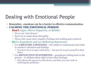 Dealing with Emotional People
• Remember…emotions can be a barrier to effective communication.
• CALMING THE EMOTIONAL PERSON
▫ Don’t Argue, Mirror Negativity, or Belittle.
 Never use “put-downs.”
 Don’t try to make them feel guilty.
 These only cause more negative feelings and nothing gets resolved.
▫ Do be Empathetic and use Reflecting Statements.
 Use EMPATHIC LISTENING = the ability to understand and relate
to another’s situation and feelings.
 You don’t have to agree with them – but just try to put yourself in their
shoes.
 Use REFLECTIVE STATEMENTS = paraphrase feeling back to the
person – it validates their right to have their feelings.
 This allows the person to calm down, and then you can work on
resolving the problems.
 