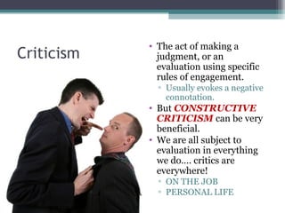 Criticism
• The act of making a
judgment, or an
evaluation using specific
rules of engagement.
▫ Usually evokes a negative
connotation.
• But CONSTRUCTIVE
CRITICISM can be very
beneficial.
• We are all subject to
evaluation in everything
we do…. critics are
everywhere!
▫ ON THE JOB
▫ PERSONAL LIFE
 