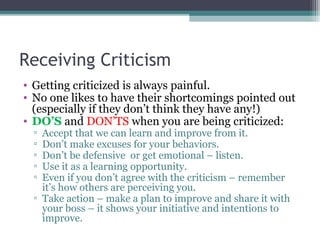 Receiving Criticism
• Getting criticized is always painful.
• No one likes to have their shortcomings pointed out
(especially if they don’t think they have any!)
• DO’S and DON’TS when you are being criticized:
▫ Accept that we can learn and improve from it.
▫ Don’t make excuses for your behaviors.
▫ Don’t be defensive or get emotional – listen.
▫ Use it as a learning opportunity.
▫ Even if you don’t agree with the criticism – remember
it’s how others are perceiving you.
▫ Take action – make a plan to improve and share it with
your boss – it shows your initiative and intentions to
improve.
 