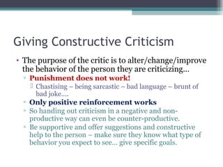 Giving Constructive Criticism
• The purpose of the critic is to alter/change/improve
the behavior of the person they are criticizing…
▫ Punishment does not work!
 Chastising – being sarcastic – bad language – brunt of
bad joke….
▫ Only positive reinforcement works
▫ So handing out criticism in a negative and non-
productive way can even be counter-productive.
▫ Be supportive and offer suggestions and constructive
help to the person – make sure they know what type of
behavior you expect to see… give specific goals.
 
