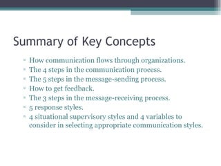 Summary of Key Concepts
▫ How communication flows through organizations.
▫ The 4 steps in the communication process.
▫ The 5 steps in the message-sending process.
▫ How to get feedback.
▫ The 3 steps in the message-receiving process.
▫ 5 response styles.
▫ 4 situational supervisory styles and 4 variables to
consider in selecting appropriate communication styles.
 