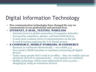 Digital Information Technology
• New communication technologies have changed the way we
communicate in our professional and personal lives.
• INTERNET, E-MAIL, TEXTING, WIRELESS
▫ Internet (www) is global connection of computer networks.
▫ Accessed by computers, phones, and hand-held devices.
▫ E-mail most common form of communication on the job.
▫ E-mail & texting replacing the U.S. Postal system.
• E-COMMERCE, MOBILE WORKERS, M-COMMERCE
▫ Business is conducted electronically – see exhibit 5-3.
▫ New trend is M2M (machine to machine) connecting all digital
devices.
▫ Today many people don’t work in an office – they are mobile and use
electronic devices to communicate – even laptops are outdated.
▫ Mobile technology will be most influential in next 15 years –
shopping by using m-commerce devices.
 