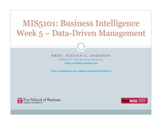 MIS5101: Business Intelligence
Week 5 – Data-Driven Management
PROF. STEVEN L. JOHNSON
Twitter: @StevenLJohnson
http://stevenljohnson.org
http://community.mis.temple.edu/mis5101fall10/