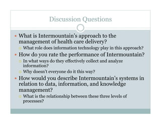 Discussion Questions
What is Intermountain’s approach to the
management of health care delivery?
What role does information technology play in this approach?
How do you rate the performance of Intermountain?
In what ways do they effectively collect and analyze
information?
Why doesn’t everyone do it this way?
How would you describe Intermountain’s systems in
relation to data, information, and knowledge
management?
What is the relationship between these three levels of
processes?