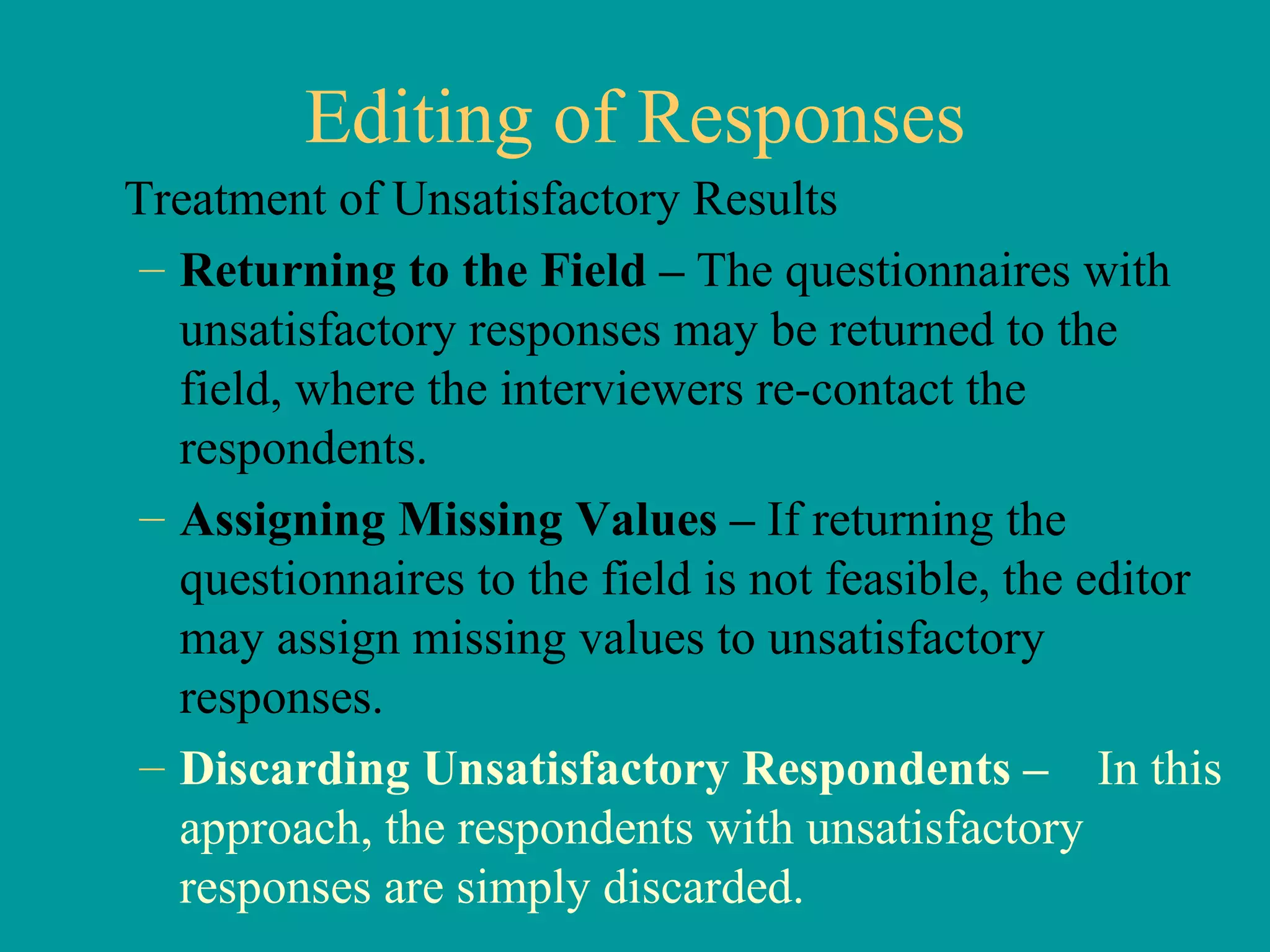 Editing of Responses Treatment of Unsatisfactory Results Returning to the Field –  The questionnaires with unsatisfactory responses may be returned to the field, where the interviewers re-contact the respondents.  Assigning Missing Values –  If returning the questionnaires to the field is not feasible, the editor may assign missing values to unsatisfactory responses.  Discarding Unsatisfactory Respondents –  In this approach, the respondents with unsatisfactory responses are simply discarded.  