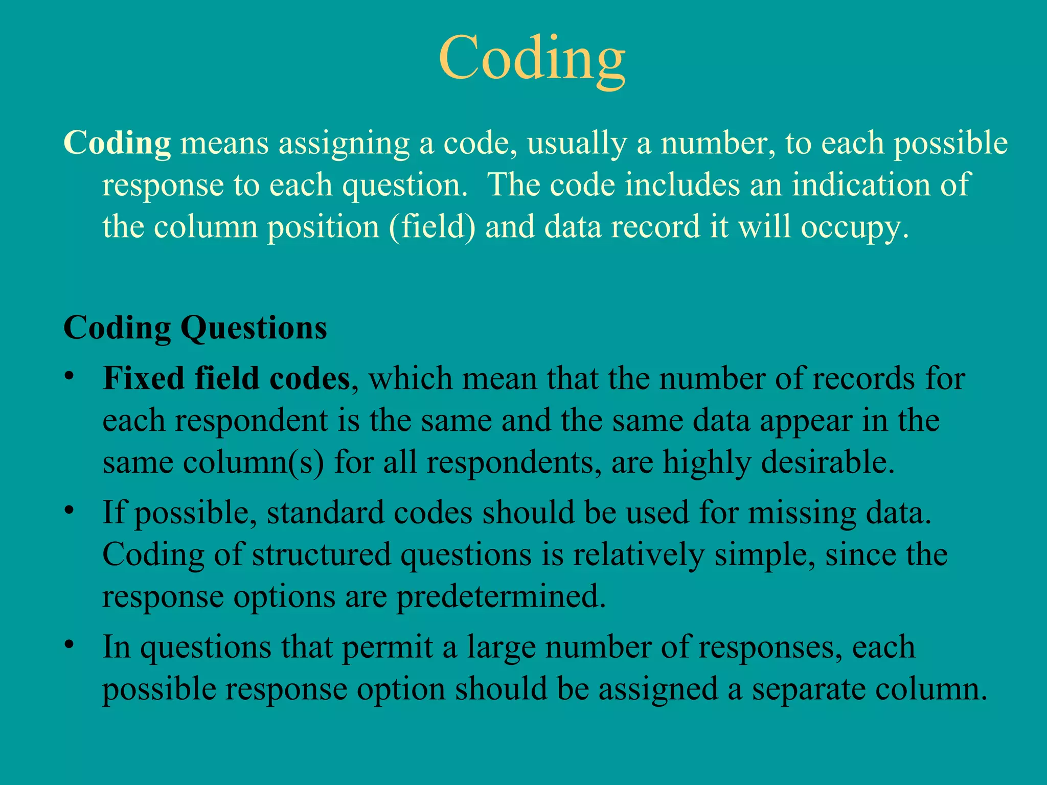 Coding Coding  means assigning a code, usually a number, to each possible response to each question.  The code includes an indication of the column position (field) and data record it will occupy.  Coding Questions Fixed field codes , which mean that the number of records for each respondent is the same and the same data appear in the same column(s) for all respondents, are highly desirable.  If possible, standard codes should be used for missing data.  Coding of structured questions is relatively simple, since the response options are predetermined.  In questions that permit a large number of responses, each possible response option should be assigned a separate column.  