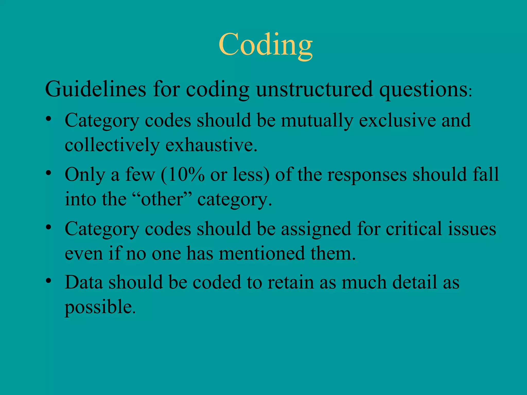 Coding Guidelines for coding unstructured questions : Category codes should be mutually exclusive and collectively exhaustive.  Only a few (10% or less) of the responses should fall into the “other” category.  Category codes should be assigned for critical issues even if no one has mentioned them.  Data should be coded to retain as much detail as possible . 