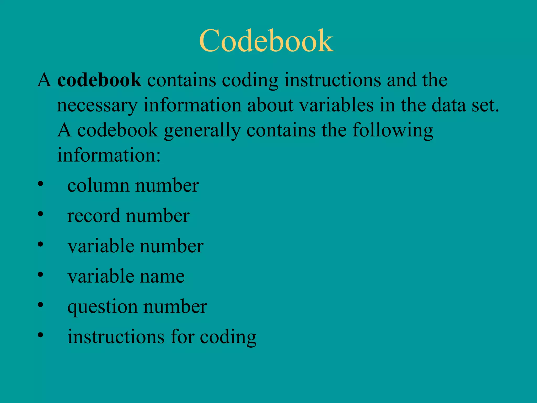 Codebook A  codebook  contains coding instructions and the necessary information about variables in the data set.  A codebook generally contains the following information: column number record number variable number variable name question number instructions for coding 
