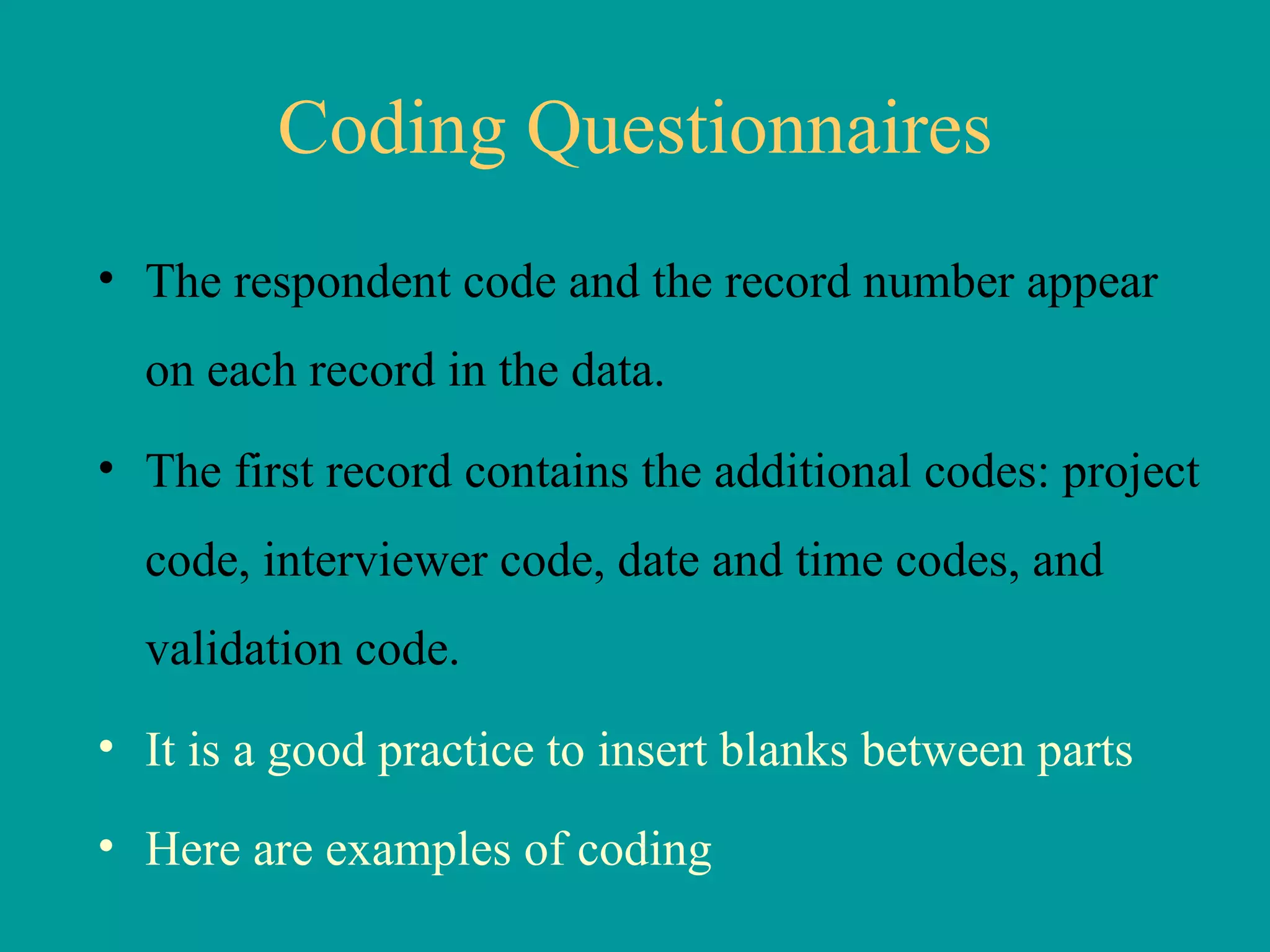 Coding Questionnaires The respondent code and the record number appear on each record in the data.  The first record contains the additional codes: project code, interviewer code, date and time codes, and validation code.  It is a good practice to insert blanks between parts Here are examples of coding   
