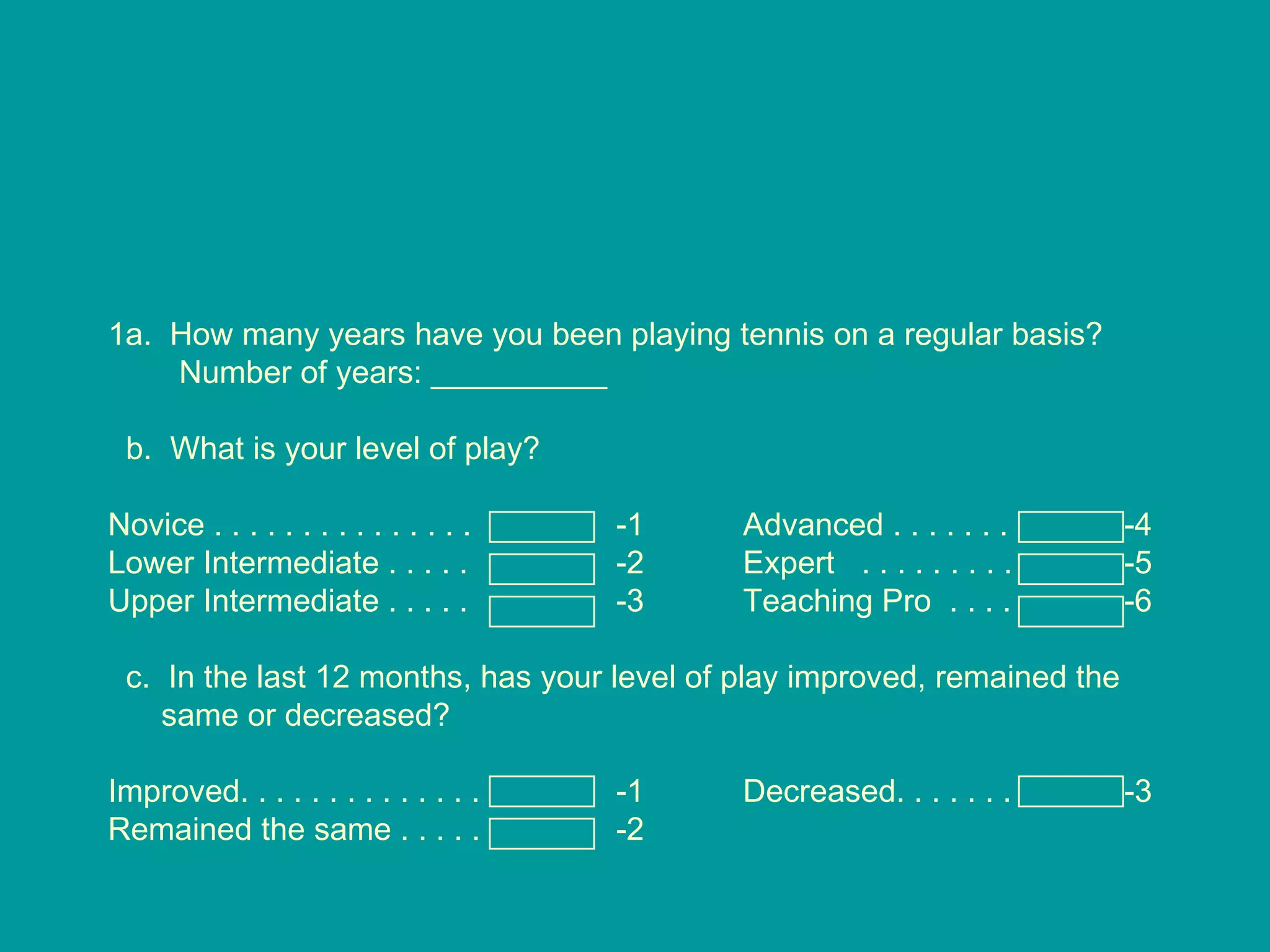1a.  How many years have you been playing tennis on a regular basis?  Number of years: __________ b.  What is your level of play? Novice . . . . . . . . . . . . . . .  -1 Advanced . . . . . . . -4 Lower Intermediate . . . . . -2 Expert  . . . . . . . . . -5 Upper Intermediate . . . . .  -3 Teaching Pro  . . . .  -6 c.  In the last 12 months, has your level of play improved, remained the same or decreased? Improved. . . . . . . . . . . . . . -1 Decreased. . . . . . .  -3 Remained the same . . . . . -2 