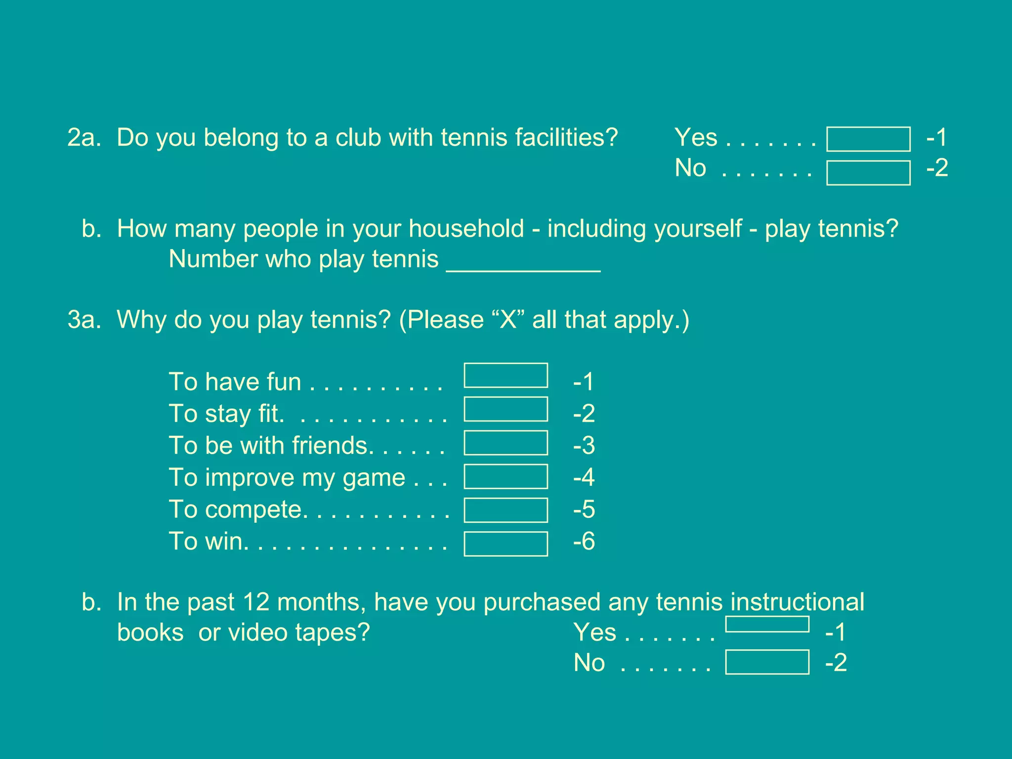 2a.  Do you belong to a club with tennis facilities? Yes . . . . . . .   -1 No  . . . . . . .   -2 b.  How many people in your household - including yourself - play tennis? Number who play tennis ___________  3a.  Why do you play tennis? (Please “X” all that apply.) To have fun . . . . . . . . . .  -1 To stay fit.  . . . . . . . . . . .  -2 To be with friends. . . . . .  -3 To improve my game . . . -4 To compete. . . . . . . . . . . -5 To win. . . . . . . . . . . . . . . -6 b.  In the past 12 months, have you purchased any tennis instructional  books  or video tapes? Yes . . . . . . .   -1 No  . . . . . . .   -2 