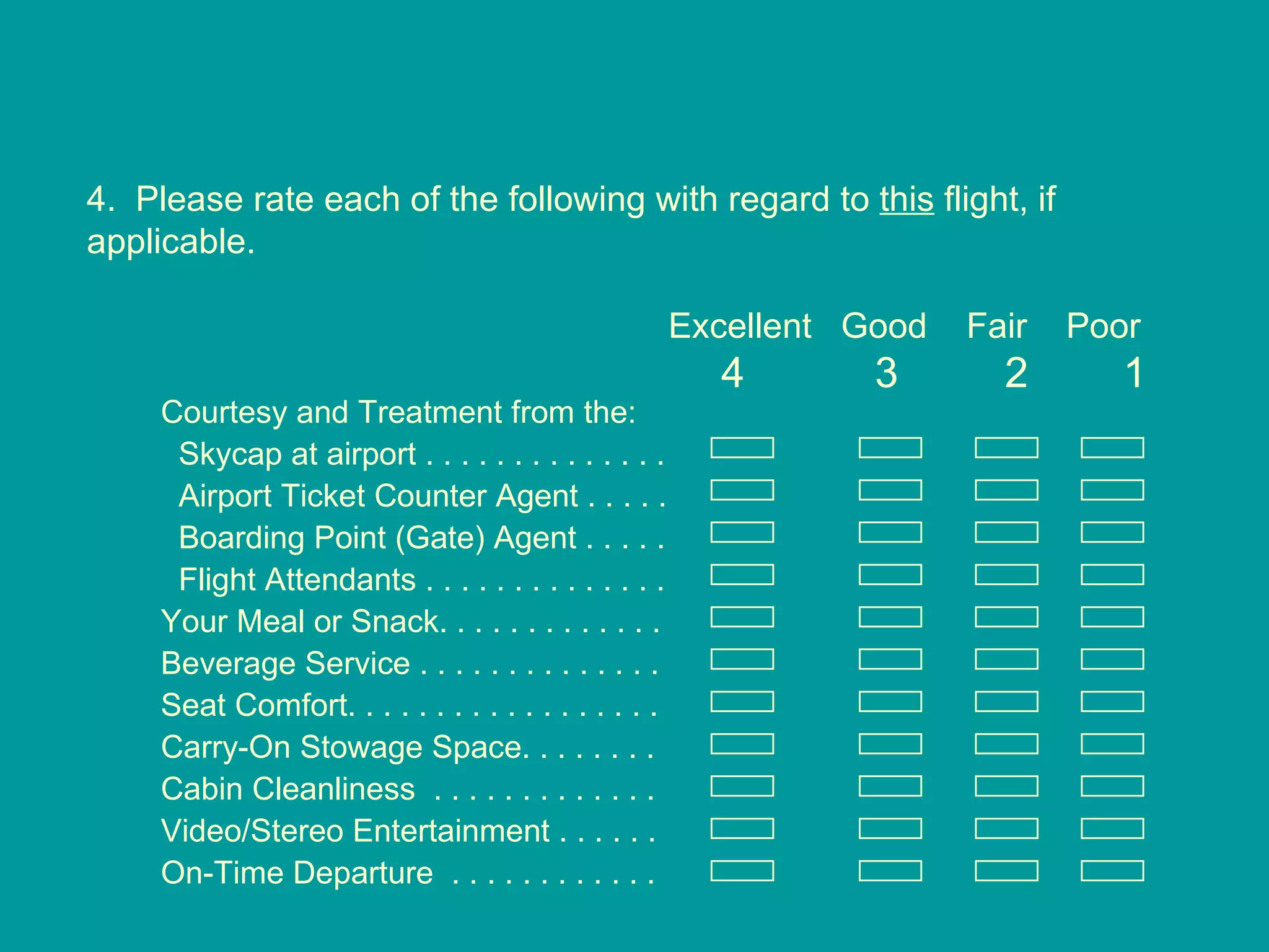 4.  Please rate each of the following with regard to  this  flight, if applicable. Excellent  Good  Fair  Poor 4  3  2  1 Courtesy and Treatment from the: Skycap at airport . . . . . . . . . . . . . .  Airport Ticket Counter Agent . . . . .  Boarding Point (Gate) Agent . . . . . Flight Attendants . . . . . . . . . . . . . . Your Meal or Snack. . . . . . . . . . . . . Beverage Service . . . . . . . . . . . . . . Seat Comfort. . . . . . . . . . . . . . . . . .  Carry-On Stowage Space. . . . . . . . Cabin Cleanliness  . . . . . . . . . . . . .  Video/Stereo Entertainment . . . . . . On-Time Departure  . . . . . . . . . . . .  