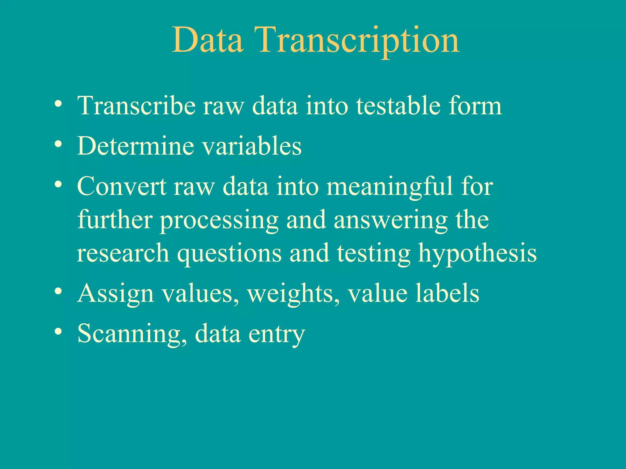 Data Transcription Transcribe raw data into testable form Determine variables Convert raw data into meaningful for further processing and answering the research questions and testing hypothesis Assign values, weights, value labels Scanning, data entry 