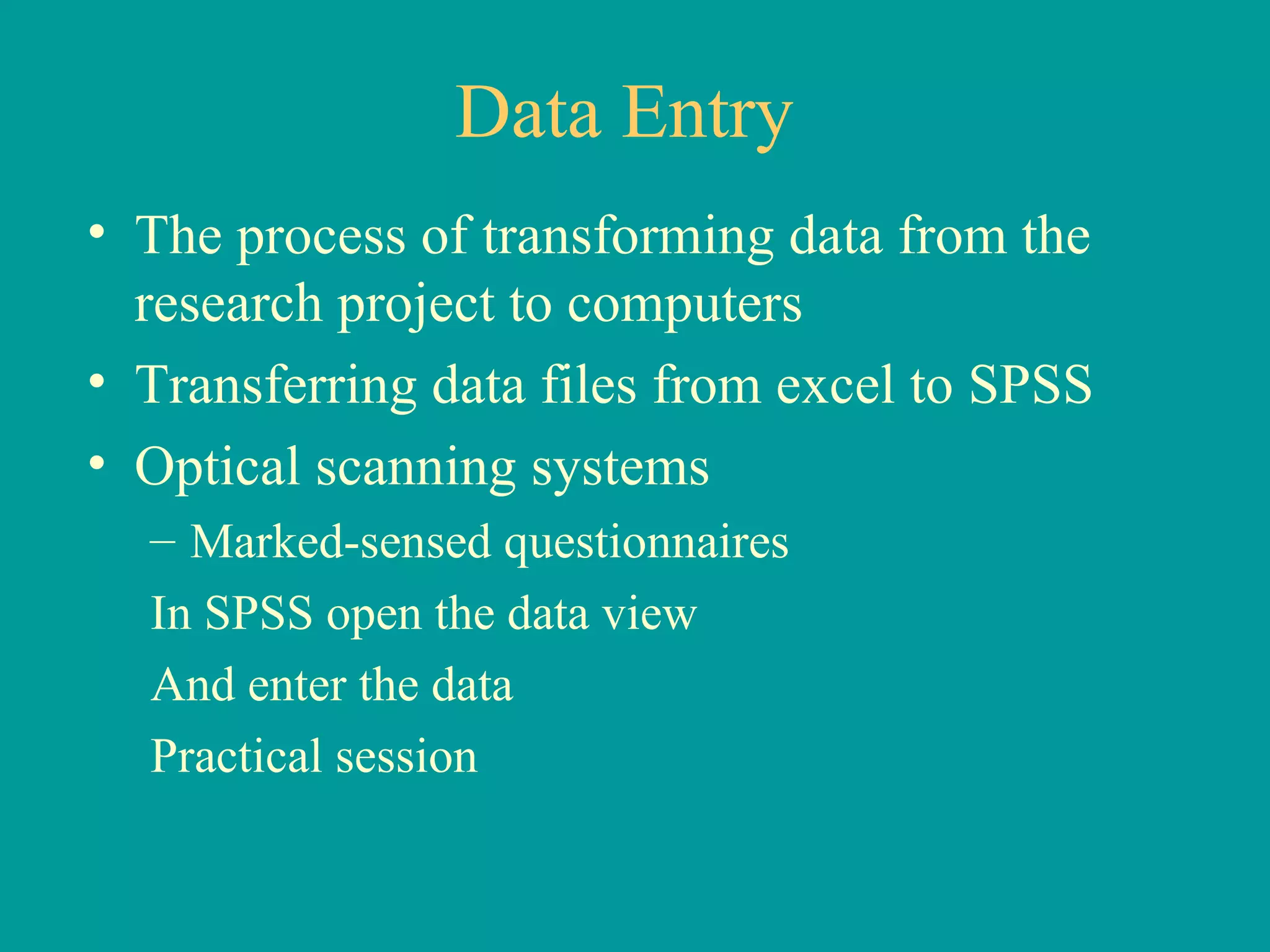 Data Entry The process of transforming data from the research project to computers Transferring data files from excel to SPSS Optical scanning systems Marked-sensed questionnaires In SPSS open the data view And enter the data Practical session 