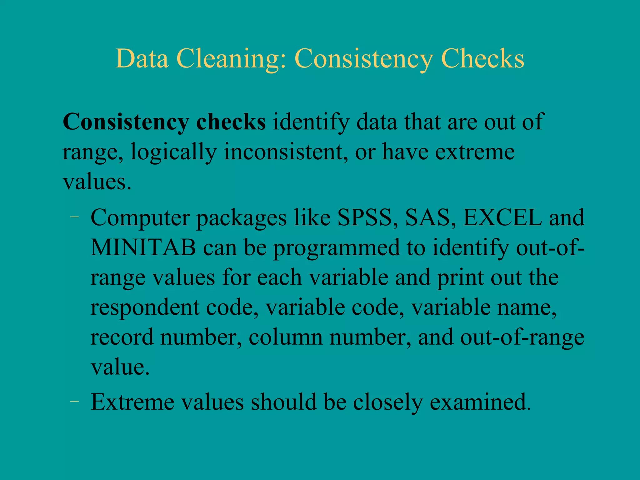 Data Cleaning: Consistency Checks Consistency checks  identify data that are out of range, logically inconsistent, or have extreme values.  Computer packages like SPSS, SAS, EXCEL and MINITAB can be programmed to identify out-of-range values for each variable and print out the respondent code, variable code, variable name, record number, column number, and out-of-range value. Extreme values should be closely examined .  
