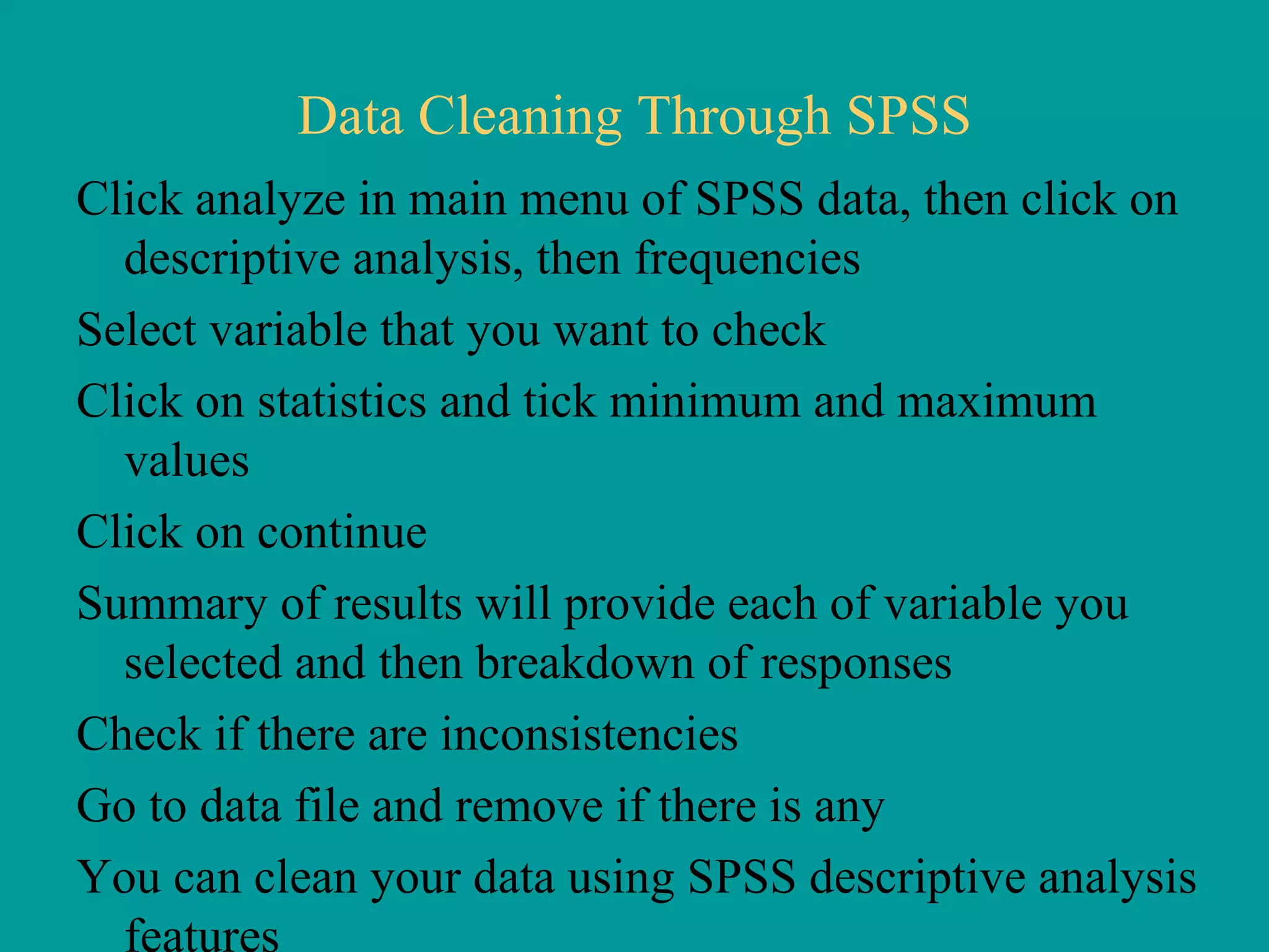 Data Cleaning Through SPSS Click analyze in main menu of SPSS data, then click on descriptive analysis, then frequencies Select variable that you want to check Click on statistics and tick minimum and maximum values Click on continue Summary of results will provide each of variable you selected and then breakdown of responses Check if there are inconsistencies Go to data file and remove if there is any You can clean your data using SPSS descriptive analysis features 