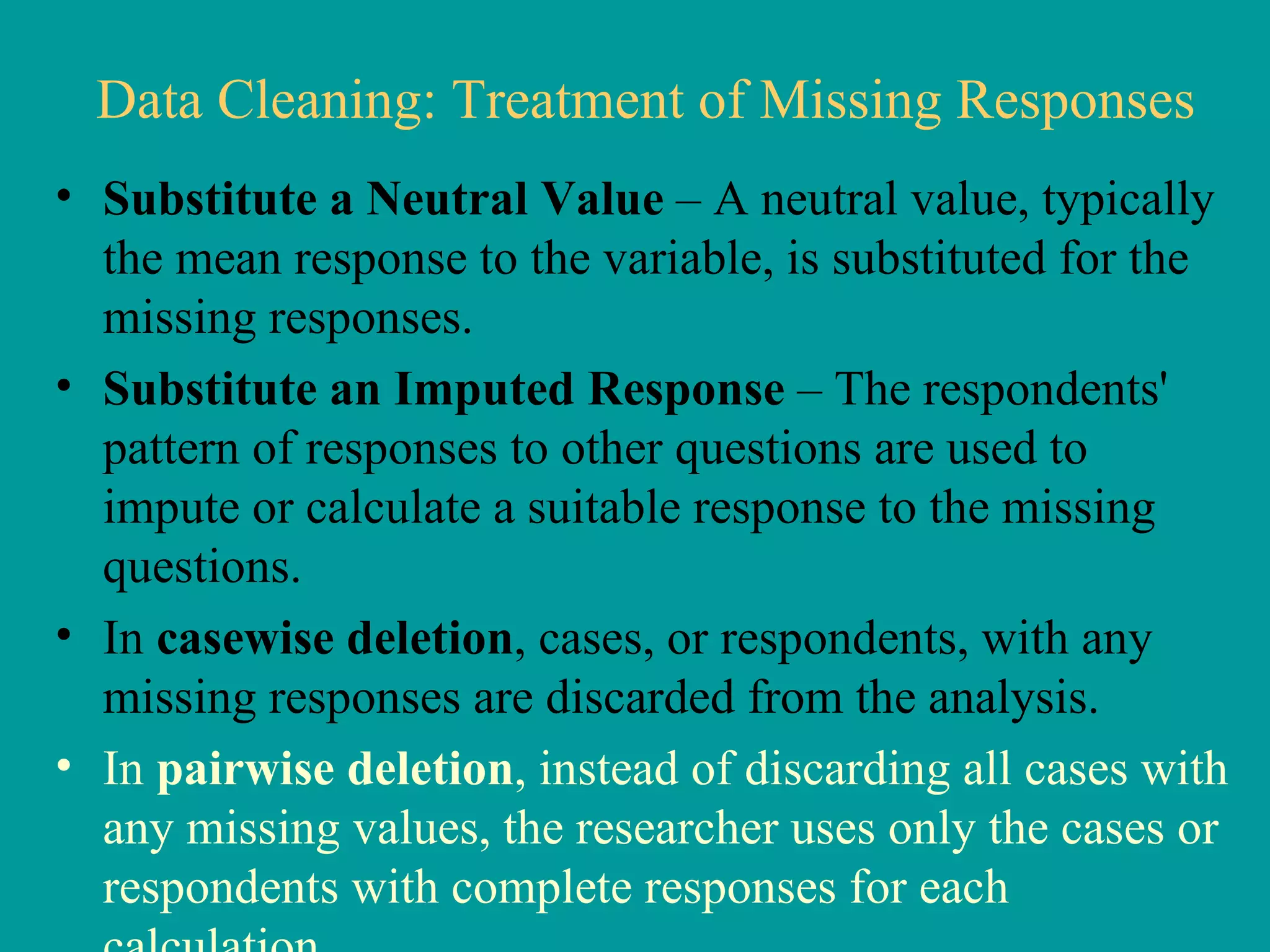 Data Cleaning: Treatment of Missing Responses Substitute a Neutral Value  – A neutral value, typically the mean response to the variable, is substituted for the missing responses.  Substitute an Imputed Response  – The respondents' pattern of responses to other questions are used to impute or calculate a suitable response to the missing questions.  In  casewise deletion , cases, or respondents, with any missing responses are discarded from the analysis.  In  pairwise deletion , instead of discarding all cases with any missing values, the researcher uses only the cases or respondents with complete responses for each calculation.  